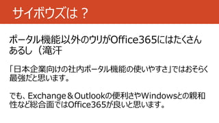 サイボウズは？
ポータル機能以外のウリがOffice365にはたくさん
あるし（滝汗
「日本企業向けの社内ポータル機能の使いやすさ」ではおそらく
最強だと思います。
でも、Exchange＆Outlookの便利さやWindowsとの親和
性など...