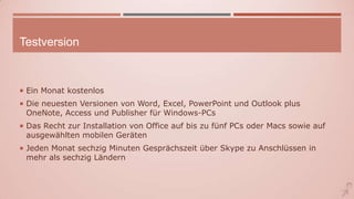 Testversion
 Ein Monat kostenlos
 Die neuesten Versionen von Word, Excel, PowerPoint und Outlook plus
OneNote, Access und Publisher für Windows-PCs
 Das Recht zur Installation von Office auf bis zu fünf PCs oder Macs sowie auf
ausgewählten mobilen Geräten
 Jeden Monat sechzig Minuten Gesprächszeit über Skype zu Anschlüssen in
mehr als sechzig Ländern
 