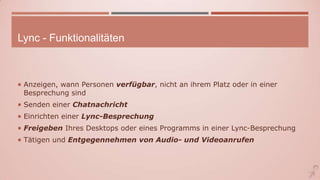 Lync - Funktionalitäten
 Anzeigen, wann Personen verfügbar, nicht an ihrem Platz oder in einer
Besprechung sind
 Senden einer Chatnachricht
 Einrichten einer Lync-Besprechung
 Freigeben Ihres Desktops oder eines Programms in einer Lync-Besprechung
 Tätigen und Entgegennehmen von Audio- und Videoanrufen
 