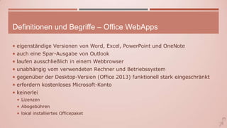 Definitionen und Begriffe – Office WebApps
 eigenständige Versionen von Word, Excel, PowerPoint und OneNote
 auch eine Spar-Ausgabe von Outlook
 laufen ausschließlich in einem Webbrowser
 unabhängig vom verwendeten Rechner und Betriebssystem
 gegenüber der Desktop-Version (Office 2013) funktionell stark eingeschränkt
 erfordern kostenloses Microsoft-Konto
 keinerlei
 Lizenzen
 Abogebühren
 lokal installiertes Officepaket
 