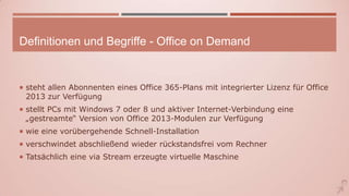 Definitionen und Begriffe - Office on Demand
 steht allen Abonnenten eines Office 365-Plans mit integrierter Lizenz für Office
2013 zur Verfügung
 stellt PCs mit Windows 7 oder 8 und aktiver Internet-Verbindung eine
„gestreamte“ Version von Office 2013-Modulen zur Verfügung
 wie eine vorübergehende Schnell-Installation
 verschwindet abschließend wieder rückstandsfrei vom Rechner
 Tatsächlich eine via Stream erzeugte virtuelle Maschine
 