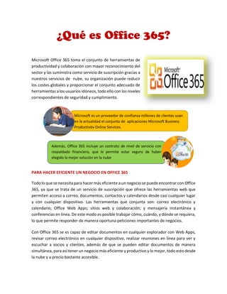 Microsoft Office 365 toma el conjunto de herramientas de
productividad y colaboración con mayor reconocimiento del
sector y las suministra como servicio de suscripción gracias a
nuestros servicios de nube, su organización puede reducir
los costes globales y proporcionar el conjunto adecuado de
herramientas a los usuarios idóneos, todo ello con los niveles
correspondientes de seguridad y cumplimiento.
PARA HACER EFICIENTE UN NEGOCIO EN OFFICE 365
Todo lo que se necesita para hacer más eficiente a un negocio se puede encontrar con Office
365, ya que se trata de un servicio de suscripción que ofrece las herramientas web que
permiten acceso a correo, documentos, contactos y calendarios desde casi cualquier lugar
y con cualquier dispositivo. Las herramientas que conjunta son: correo electrónico y
calendario; Office Web Apps; sitios web y colaboración; y mensajería instantánea y
conferencias en línea. De este modo es posible trabajar cómo, cuándo, y dónde se requiera,
lo que permite responder de manera oportuna peticiones importantes de negocios.
Con Office 365 se es capaz de editar documentos en cualquier explorador con Web Apps,
revisar correo electrónico en cualquier dispositivo, realizar reuniones en línea para ver y
escuchar a socios y clientes, además de que se pueden editar documentos de manera
simultánea, para así tener un negocio más eficiente y productivo y lo mejor, todo esto desde
la nube y a precio bastante accesible.
Microsoft es un proveedor de confianza millones de clientes usan
en la actualidad el conjunto de aplicaciones Microsoft Business
Productivity Online Services.
Además, Office 365 incluye un contrato de nivel de servicio con
respaldado financiero, que le permite estar seguro de haber
elegido la mejor solución en la nube
 