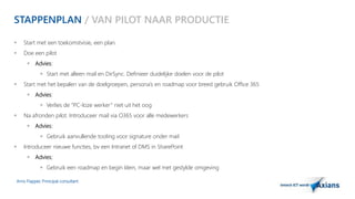 STAPPENPLAN / VAN PILOT NAAR PRODUCTIE 
 Start met een toekomstvisie, een plan. 
 Doe een pilot 
 Advies: 
 Start met alleen mail en DirSync. Definieer duidelijke doelen voor de pilot 
 Start met het bepalen van de doelgroepen, persona’s en roadmap voor breed gebruik Office 365 
 Advies: 
 Verlies de “PC-loze werker ” niet uit het oog 
 Na afronden pilot. Introduceer mail via O365 voor alle medewerkers 
 Advies: 
 Gebruik aanvullende tooling voor signature onder mail 
 Introduceer nieuwe functies, bv een Intranet of DMS in SharePoint 
 Advies; 
 Gebruik een roadmap en begin klein, maar wel met gestylde omgeving 
Arno Flapper, Prinicipal consultant 
 