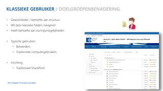 KLASSIEKE GEBRUIKER / DOELGROEPENBENADERING 
 Gewoontedier / behoefte aan structuur 
 Wil door klassieke folders navigeren 
 Heeft behoefte aan sturingsmogelijkheden 
 Typische gebruikers 
 Beheerders 
 Traditionele computergebruikers 
 Inrichting 
 Traditioneel SharePoint 
Arno Flapper, Prinicipal consultant 
 