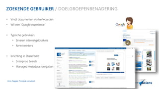 ZOEKENDE GEBRUIKER / DOELGROEPENBENADERING 
 Vindt documenten via trefwoorden 
 Wil een “Google experience” 
 Typische gebruikers: 
 Ervaren internetgebruikers 
 Kenniswerkers 
 Inrichting in SharePoint: 
 Enterprise Search 
 Managed metadata navigation 
Arno Flapper, Prinicipal consultant 
 