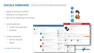 SOCIALE GEBRUIKER / DOELGROEPENBENADERING 
 Weegt de mening van anderen 
 Deelt kennis en vergaart kenis 
 Kijkt naar de waardering van informatie 
 Typische gebruikers 
 Sociale media gebruikers 
 Studenten 
 Inrichting SharePoint 
 Yammer integratie 
 MySite 
Arno Flapper, Prinicipal consultant 
 