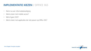 IMPLEMENTATIE KIEZEN / OFFICE 365 
 Denk na over informatiebeveiliging 
 Wat te doen met mobile access? 
 Wel of geen SSO? 
 Wat te doen met applicaties die niet passen op Office 365? 
Arno Flapper, Prinicipal consultant 
 