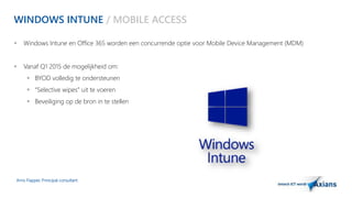 WINDOWS INTUNE / MOBILE ACCESS 
 Windows Intune en Office 365 worden een concurrende optie voor Mobile Device Management (MDM) 
 Vanaf Q1 2015 de mogelijkheid om: 
 BYOD volledig te ondersteunen 
 “Selective wipes” uit te voeren 
 Beveiliging op de bron in te stellen 
Arno Flapper, Prinicipal consultant 
 