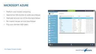 MICROSOFT AZURE 
 Platform voor hosted computing 
 Vaak binnen MS-licentie al credits beschikbaar 
 Heel veel services out-of-the-box beschikbaar 
 Per maand nieuwe services beschikbaar 
 Prijs voor diensten blijft dalen 
Arno Flapper, Prinicipal consultant 
 