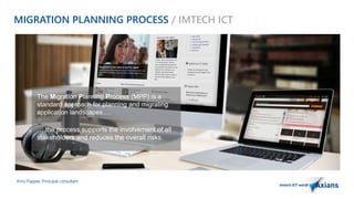 MIGRATION PLANNING PROCESS / IMTECH ICT 
The Migration Planning Process (MPP) is a 
standard approach for planning and migrating 
application landscapes…. 
….the process supports the involvement of all 
stakeholders and reduces the overall risks. 
Arno Flapper, Prinicipal consultant 
 