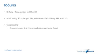 TOOLING 
 OnRamp – Setup assistant for Office 365 
 AD FS Tooling: AD FS, DirSync, IdFix, WAP Server (of AD FS Proxy voor AD FS 2.0) 
 Migratietooling 
 Onze voorkeuren: BinaryTree en AvePoint (en een beetje Quest) 
Arno Flapper, Prinicipal consultant 
 