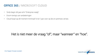OFFICE 365 / MICROSOFT CLOUD 
 Sinds begin dit jaar echt “Enterprise ready” 
 Enorm tempo van verbeteringen 
 Cloud loopt op dit moment minimaal ½ tot 1 jaar voor op de on-premises versies 
Het is niet meer de vraag “of”, maar “wanneer ” en “hoe”. 
Arno Flapper, Prinicipal consultant 
 
