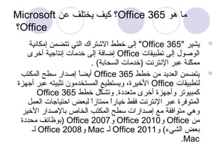 Microsoft كيف يختلف عن ؟Office ما هو 365 
؟Office 
إلى خطط الشتتراك التي تتضمن إمكانية "Office يشير " 365  
إضافة إلى خدمات إنتاجية أخرى Office الوصول إلى تطبيقات 
ممكّننةة عبر النترنت (خدمات السحابة) . 
أيضاً  إصدار سطح المكتب Office يتضمن العديد من خطط 365  
الخيرة، ويستطيع المستخدمون تثبيته عبر أجهزة Office لتطبيقات 
Office كمبيوتر وأجهزة أخرى متعددة. وتشكّنل  خطط 365 
المتوفرة عبر النترنت فقط خياراً  ممتازاً  لبعض احتياجات العمل  
وهي متوافقة مع إصدارات سطح المكتب الخاص بالصدار الخير 
بوظائف محددة ) Office و 2007 Office و 2010 Office من 
لـ Office و 2008 Mac لـ Office بعض الشيء) و 2011 
.Mac 
 
