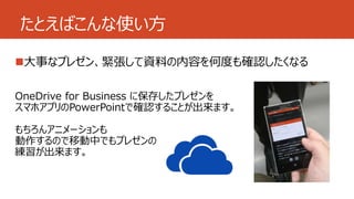 たとえばこんな使い方 
大事なプレゼン、緊張して資料の内容を何度も確認したくなる 
OneDrive for Business に保存したプレゼンを 
スマホアプリのPowerPointで確認することが出来ます。 
もちろんアニメーションも 
動作するので移動中でもプレゼンの 
練習が出来ます。 
 
