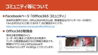 コミュニティ等について 
 
技術的な質問ではなく、Office365の四方山話、関連製品などのベンダーリリースの紹介、 
「みんながどのようにに使ってるのか？」など雑談がメインです。 
https://www.facebook.com/groups/Office365Com.jp/ 
 
現状は東京開催がメイン 
ユーザー同士集まって活用方法の発表や、 
ベンダーの関連製品紹介などの情報交換会です。 
開催のアナウンスは上記Facebookや 
Twitterハッシュタグ#o365jp にて行っています。 
 