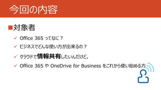 今回の内容 
対象者 
 Office 365 ってなに？ 
 ビジネスでどんな使い方が出来るの？ 
 クラウドで情報共有したいんだけど。 
 Office 365 やOneDrive for Business をこれから使い始める方 
 