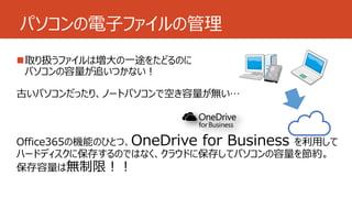 パソコンの電子ファイルの管理 
取り扱うファイルは増大の一途をたどるのに 
パソコンの容量が追いつかない！ 
古いパソコンだったり、ノートパソコンで空き容量が無い… 
Office365の機能のひとつ、OneDrive for Business を利用して 
ハードディスクに保存するのではなく、クラウドに保存してパソコンの容量を節約。 
保存容量は無制限！！ 
 