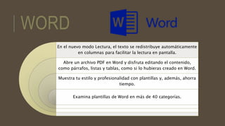 WORD
En el nuevo modo Lectura, el texto se redistribuye automáticamente
en columnas para facilitar la lectura en pantalla.
Abre un archivo PDF en Word y disfruta editando el contenido,
como párrafos, listas y tablas, como si lo hubieras creado en Word.
Muestra tu estilo y profesionalidad con plantillas y, además, ahorra
tiempo.
Examina plantillas de Word en más de 40 categorías.
 