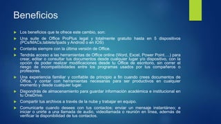 Beneficios
 Los beneficios que te ofrece este cambio, son:
 Una suite de Office ProPlus legal y totalmente gratuito hasta en 5 dispositivos
(PCs/MACs,tablets/Ipads y Android o en IOS)
 Contarás siempre con la última versión de Office.
 Tendrás acceso a las herramientas de Office online (Word, Excel, Power Point….) para
crear, editar o consultar tus documentos desde cualquier lugar y/o dispositivo, con la
opción de poder realizar modificaciones desde tu Office de escritorio, sin correr el
riesgo de incompatibilidades entre los programas usados por tus compañeros o
profesores.
 Una experiencia familiar y confiable de principio a fin cuando crees documentos de
Office, y contar con herramientas necesarias para ser productivos en cualquier
momento y desde cualquier lugar.
 Dispondrás de almacenamiento para guardar información académica e institucional en
tu OneDrive.
 Compartir tus archivos a través de la nube y trabajar en equipo.
 Comunicarte cuando desees con tus contactos; enviar un mensaje instantáneo; e
iniciar o unirte a una llamada de audio, videollamada o reunión en línea, además de
verificar la disponibilidad de tus contactos.
 