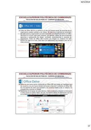 30/5/2018
12
23
 Vídeo de Office 365 Es un portal en un sitio de intranet donde las personas de su
organización pueden publicar y ver vídeos. Se trata de un servicio de transmisión
de vídeo para su organización que está disponible con SharePoint Online en Office
365.Este es un buen lugar para compartir, por ejemplo, vídeos de comunicaciones
ejecutivas o grabaciones de clases, reuniones, presentaciones o sesiones de
capacitación. Vídeo de Office 365 muestra una imagen en miniatura de cada
archivo de vídeo en el sitio. Solo tiene que seleccionar una miniatura para ver un
vídeo concreto.
24
 Delve es una nueva opción introducida en Office 365 que puede ser habilitada para
los usuarios y es una nueva manera de buscar y descubrir contenido en Office 365.
Es una especie de notas que ayudarán a los usuarios finales a dar un vistazo a su
ocupado día y priorizar su trabajo.
 Basándose en el trabajo de cada individuo, Delve analizará y ofrecerá la información
a cada usuario en Delve Views. Así que, de manera básica, la información que ven
en su Delve será diferente por completo de la que se muestra a otra persona.
 