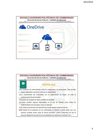 30/5/2018
9
17
18
VENTAJAS
 La ausencia de intermediarios entre el cuestionario y el entrevistado. Esto permite
mayor objetividad y menores costos en el relevamiento.
 La interactividad del encuestado con la organización es mayor, se evita el
condicionante del entrevistador
 Rapidez de recogida de datos y análisis de los datos.
 Existen también algunas desventajas en el uso de Internet como medio de
implementación de encuestas, como por ejemplo:
 No todas las personas que deseamos encuestar tengan acceso a Internet
 El control de la selección de los informantes se dificulta (¿Cómo evitar que una
persona conteste varias veces la misma encuesta? ¿Cómo asegurarse de que la
persona elegida forma parte de los encuestados que deseamos contactar? etc.)
 