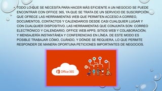 • TODO LO QUE SE NECESITA PARA HACER MÁS EFICIENTE A UN NEGOCIO SE PUEDE
ENCONTRAR CON OFFICE 365, YA QUE SE TRATA DE UN SERVICIO DE SUSCRIPCIÓN
QUE OFRECE LAS HERRAMIENTAS WEB QUE PERMITEN ACCESO A CORREO,
DOCUMENTOS, CONTACTOS Y CALENDARIOS DESDE CASI CUALQUIER LUGAR Y
CON CUALQUIER DISPOSITIVO. LAS HERRAMIENTAS QUE CONJUNTA SON: CORREO
ELECTRÓNICO Y CALENDARIO; OFFICE WEB APPS; SITIOS WEB Y COLABORACIÓN;
Y MENSAJERÍA INSTANTÁNEA Y CONFERENCIAS EN LÍNEA. DE ESTE MODO ES
POSIBLE TRABAJAR CÓMO, CUÁNDO, Y DÓNDE SE REQUIERA, LO QUE PERMITE
RESPONDER DE MANERA OPORTUNA PETICIONES IMPORTANTES DE NEGOCIOS.
 