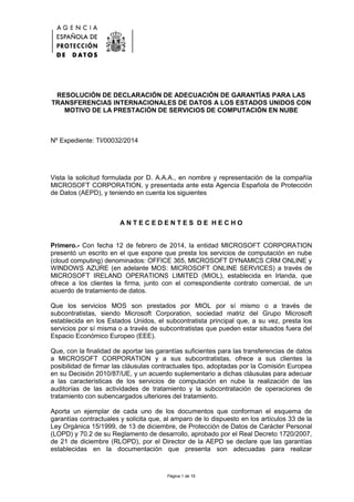 Página 1 de 16
RESOLUCIÓN DE DECLARACIÓN DE ADECUACIÓN DE GARANTÍAS PARA LAS
TRANSFERENCIAS INTERNACIONALES DE DATOS A LOS ESTADOS UNIDOS CON
MOTIVO DE LA PRESTACIÓN DE SERVICIOS DE COMPUTACIÓN EN NUBE
Nº Expediente: TI/00032/2014
Vista la solicitud formulada por D. A.A.A., en nombre y representación de la compañía
MICROSOFT CORPORATION, y presentada ante esta Agencia Española de Protección
de Datos (AEPD), y teniendo en cuenta los siguientes
A N T E C E D E N T E S D E H E C H O
Primero.- Con fecha 12 de febrero de 2014, la entidad MICROSOFT CORPORATION
presentó un escrito en el que expone que presta los servicios de computación en nube
(cloud computing) denominados: OFFICE 365, MICROSOFT DYNAMICS CRM ONLINE y
WINDOWS AZURE (en adelante MOS: MICROSOFT ONLINE SERVICES) a través de
MICROSOFT IRELAND OPERATIONS LIMITED (MIOL), establecida en Irlanda, que
ofrece a los clientes la firma, junto con el correspondiente contrato comercial, de un
acuerdo de tratamiento de datos.
Que los servicios MOS son prestados por MIOL por sí mismo o a través de
subcontratistas, siendo Microsoft Corporation, sociedad matriz del Grupo Microsoft
establecida en los Estados Unidos, el subcontratista principal que, a su vez, presta los
servicios por sí misma o a través de subcontratistas que pueden estar situados fuera del
Espacio Económico Europeo (EEE).
Que, con la finalidad de aportar las garantías suficientes para las transferencias de datos
a MICROSOFT CORPORATION y a sus subcontratistas, ofrece a sus clientes la
posibilidad de firmar las cláusulas contractuales tipo, adoptadas por la Comisión Europea
en su Decisión 2010/87/UE, y un acuerdo suplementario a dichas cláusulas para adecuar
a las características de los servicios de computación en nube la realización de las
auditorías de las actividades de tratamiento y la subcontratación de operaciones de
tratamiento con subencargados ulteriores del tratamiento.
Aporta un ejemplar de cada uno de los documentos que conforman el esquema de
garantías contractuales y solicita que, al amparo de lo dispuesto en los artículos 33 de la
Ley Orgánica 15/1999, de 13 de diciembre, de Protección de Datos de Carácter Personal
(LOPD) y 70.2 de su Reglamento de desarrollo, aprobado por el Real Decreto 1720/2007,
de 21 de diciembre (RLOPD), por el Director de la AEPD se declare que las garantías
establecidas en la documentación que presenta son adecuadas para realizar
 