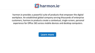 harmon.ie provides a powerful suite of products that empower the digital
workplace. An established global company serving thousands of enterprise
customers, harmon.ie products create a contextual, single-screen, personal
experience for Office 365 across mobile devices and desktop computers.
Learn more
 