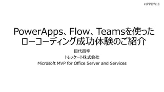 #JPPDW18
PowerApps、Flow、Teamsを使った
ローコーディング成功体験のご紹介
目代昌幸
トレノケート株式会社
Microsoft MVP for Office Server and Services
 