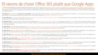 Les professionnels indépendants et les petites entreprises doivent faire plus avec moins. Ils doivent rester près de leurs clients, se concentrer sur les éléments qui font que leur entreprise se démarque et être plus agiles que
leurs concurrents. Microsoft® Office 365 peut vous aider à atteindre ces objectifs grâce à de faibles coûts initiaux, des fonctions riches, une expérience Microsoft Office familière et un temps de disponibilité de 99,8 % assorti
d’une garantie financière. Bien sûr, Google propose aussi des produits de productivité accessibles pour les petites entreprises. Alors, pourquoi les petites entreprises devraient-elles choisir Office 365 plutôt que Google Apps?
Voici dix bonnes raisons.
10) Office 365 quand vous en avez besoin. Tous les plans Office 365 comprennent un accès à des forums communautaires avec modérateur, où vous pouvez trouver des réponses à
pratiquement n’importe quelle question que vous pourriez avoir. Plusieurs plans offrent aussi l’assistance par téléphone en tout temps.
9) Avec Office 365, . Avec un et l’annonce des mises à jour importantes, Office 365 vous procure la prévisibilité
nécessaire pour prendre des décisions d’affaires en toute confiance.
8) Office 365 offre . Office 365 est accompagné d’un contrat de niveau de service (SLA) à 99,8 % et accorde aux clients si le SLA n’est pas respecté. Notre SLA couvre
l’ensemble de la solution, et non seulement les services « de base ». Microsoft a une expérience éprouvée en matière de disponibilité de classe entreprise; vous pouvez vous fier à nous pour vous répondre
en cas de panne imprévue.
7) Office 365 est . Microsoft vous permet de pour répondre à des exigences opérationnelles ou de sécurité particulières.
Microsoft détient un des plus grands réseaux de partenaires au monde pour que vous ayez exactement le service dont vous avez besoin.
6) Office 365 est . Office 365 est conçu de sorte que les professionnels et les petites entreprises puissent commencer à travailler immédiatement. Si ces entreprises ne
disposent pas d’un personnel des TI à l’interne, ce n’est pas un problème! La configuration des nouveaux utilisateurs et de leurs niveaux de permission se fait en un clin d’œil.
5) Office 365 est le . Grâce à Office 365, vous pouvez obtenir les avantages de l’infonuagique tout en utilisant les mêmes outils de productivité que vos clients et vos partenaires. La
fidélité de vos documents est préservée sur les appareils (PC, navigateur et téléphone); ceux-ci se présenteront comme prévu aux destinataires.
4) Office 365 vous permet d’être . Si vous avez utilisé Microsoft Office, vous pouvez passer à Office 365 pratiquement sans avoir à suivre de formation. Office 365 est facile
d’utilisation quelle que soit votre expérience, mais il .
3) Office 365 est . afin de vous procurer une . Communiquez grâce aux fonctions de messagerie
instantanée, de présence en temps réel, de vidéoconférence et de partage de bureau, auxquelles vous pouvez accéder directement depuis les applications Office bien connues.
2) Office 365 est . Avec Office 365, vous n’êtes pas tributaire d’une connexion Internet. Que vous soyez et que vous utilisiez un PC, un appareil
mobile ou un navigateur, vous pouvez
1) Office 365 accorde de l’importance à . Office 365 a été conçu en gardant la sécurité et la vie privée à l’esprit. Aucun service d’Office 365 ne s’appuie sur la publicité; il n’y
a donc aucun risque que vos données soient analysées pour le ciblage de publicité.
http://www.whymicrosoft.com/Pages/Google-Apps.aspx
 