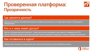 Где хранятся данные?
Данные российских пользователей хранятся в ЦОД, расположенных на территории Европы (в Ирландии и
Нидерландах)
Кто и к чему имеет доступ?
Доступ к базовым данным заказчика - только при поиске неполадок и для защиты от вредоносного ПО
Доступ к базовым данным заказчика получают только ключевые сотрудники и только в порядке исключения
Как оставаться в курсе?
Майкрософт направляет уведомления при смене расположения центра обработки данных
 