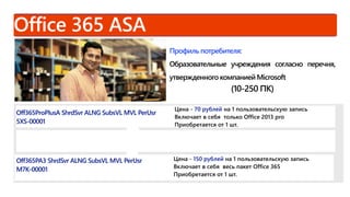 Профиль потребителя:
Образовательные учреждения согласно перечня,
утвержденного компанией Microsoft
(10-250 ПК)
Off365ProPlusA ShrdSvr ALNG SubsVL MVL PerUsr
5XS-00001
Цена - 70 рублей на 1 пользовательскую запись
Включает в себя только Office 2013 pro
Приобретается от 1 шт.
Off365PA3 ShrdSvr ALNG SubsVL MVL PerUsr
M7K-00001
Цена - 150 рублей на 1 пользовательскую запись
Включает в себя весь пакет Office 365
Приобретается от 1 шт.
 