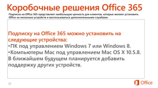 Для студентов и препо-
давателей высших учебных
заведений.
Для малых организаций
со штатом от 1 до 10
сотруд-ников.
Подписка на Office 365 представляет наибольшую ценность для клиентов, которые желают установить
Office на несколько устройств и воспользоваться дополнительными службами.
Для семей, в которых
используется пять ПК или
компьютеров Mac.
Подписку на Office 365 можно установить на
следующие устройства:
•ПК под управлением Windows 7 или Windows 8.
•Компьютеры Mac под управлением Mac OS X 10.5.8.
В ближайшем будущем планируется добавить
поддержку других устройств.
 