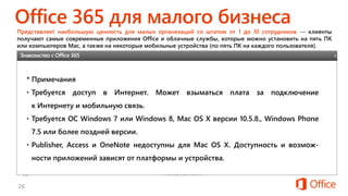 Годовая подписка;
один пользователь
Представляет наибольшую ценность для малых организаций со штатом от 1 до 10 сотрудников — клиенты
получают самые современные приложения Office и облачные службы, которые можно установить на пять ПК
или компьютеров Mac, а также на некоторые мобильные устройства (по пять ПК на каждого пользователя).
Приложения Word, Excel, PowerPoint, OneNote, Outlook, Publisher
и Access. См. программы, доступные для каждого устройства.
Облачные службы* • Непрерывное обновление продуктов и служб
• 25 ГБ на сервере для работы с электронной почтой через
Outlook
• Веб-конференции
• Средства управления для веб-сайта организации
• 10 ГБ облачного хранилища профессионального уровня
Использование Представляет наибольшую ценность для малых организаций
со штатом от 1 до 10 сотрудников;
годовая подписка на каждого пользователя.
Установка Возможность установки на пять ПК или компьютеров Mac, а
также на некоторые мобильные устройства для одного
пользователя.
X
* Примечания
• Требуется доступ в Интернет. Может взыматься плата за подключение
к Интернету и мобильную связь.
• Требуется ОС Windows 7 или Windows 8, Mac OS X версии 10.5.8., Windows Phone
7.5 или более поздней версии.
• Publisher, Access и OneNote недоступны для Mac OS X. Доступность и возмож-
ности приложений зависят от платформы и устройства.
Знакомство с Office 365
 