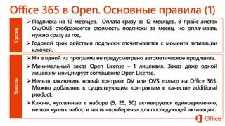 Подписка на 12 месяцев. Оплата сразу за 12 месяцев. В прайс-листах
OV/OVS отображается стоимость подписки за месяц, но оплачивать
нужно сразу за год.
Годовой срок действия подписки отсчитывается с момента активации
ключей.
Ни в одной из программ не предусмотрено автоматическое продление.
Минимальный заказ Open License – 1 лицензия. Заказ даже одной
лицензии инициирует соглашение Open License.
Нельзя заключить новый контракт OV или OVS только на Office 365.
Можно добавлять к существующим контрактам в качестве additional
product.
Ключи, купленные в наборе (5, 25, 50) активируется единовременно;
нельзя купить набор и часть «приберечь» для последующей активации.
 