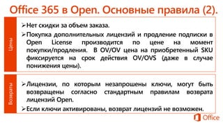 Нет скидки за объем заказа.
Покупка дополнительных лицензий и продление подписки в
Open License производится по цене на момент
покупки/продления. В OV/OV цена на приобретенный SKU
фиксируется на срок действия OV/OVS (даже в случае
понижения цены).
Лицензии, по которым незапрошены ключи, могут быть
возвращены согласно стандартным правилам возврата
лицензий Open.
Если ключи активированы, возврат лицензий не возможен.
 