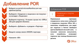 Добавление POR
Управление и покупка
лицензий
1
• Войдите на portal.microsoftonline.com как
администратор
2
• Выберите «Сведения о лицензии и ее покупка»
на вкладке «Лицензии»
3
• Выберите подписку. В нашем случае это «Office
365 для среднего бизнеса
4
• Выберите «Добавить» в разделе «Партнер»
5
• Введите номер своего MOSPA-партнера
6
• Нажмите «ОК»
 
