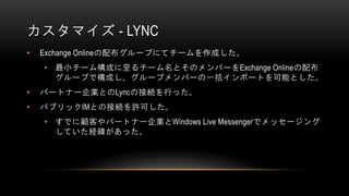 カスタマイズ - LYNC
•   Exchange Onlineの配布グループにてチームを作成した。
    • 最小チーム構成に至るチーム名とそのメンバーをExchange Onlineの配布
      グループで構成し、グループメンバー...