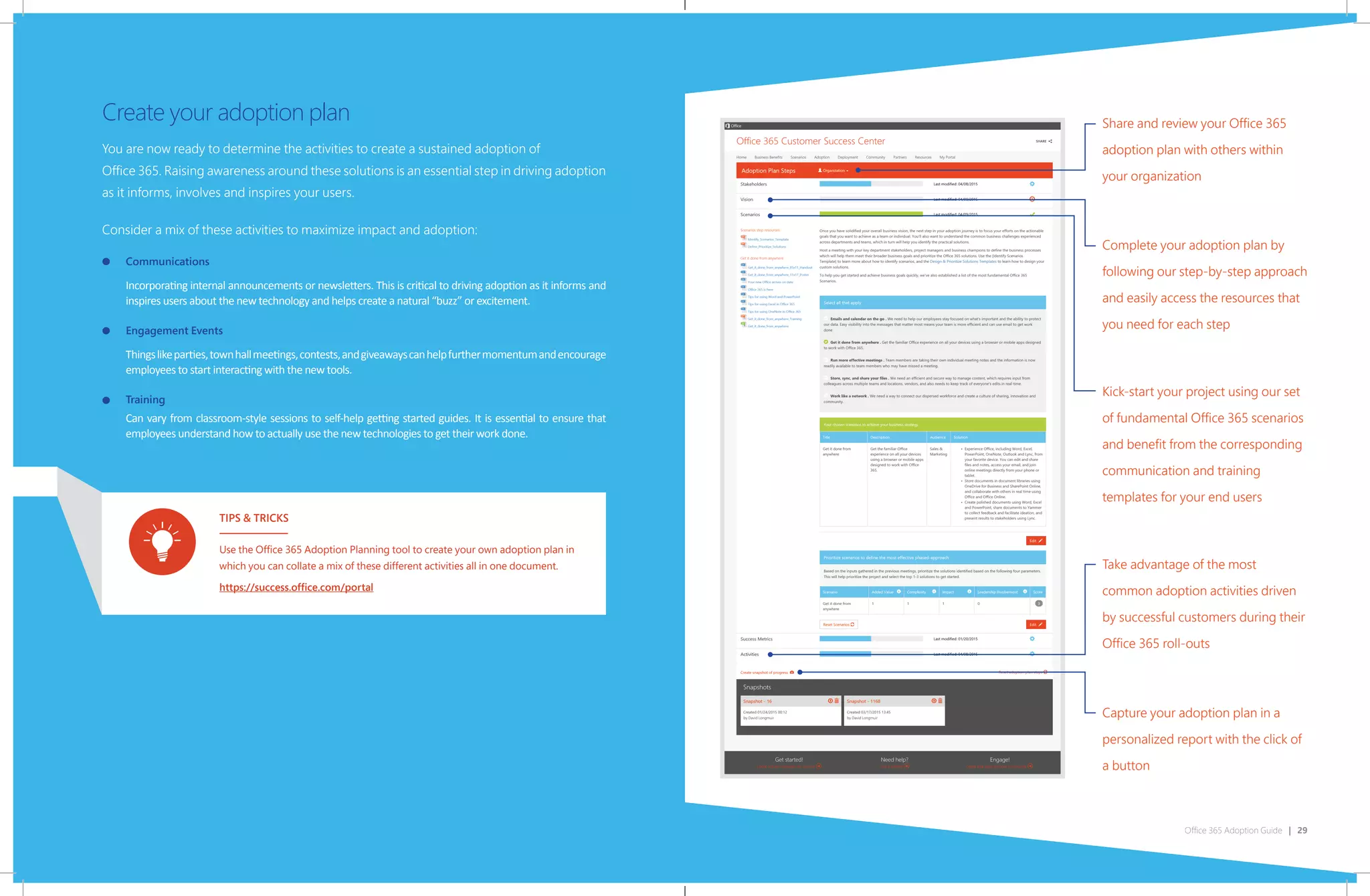 Office 365 Adoption Guide | 29
Share and review your Office 365
adoption plan with others within
your organization
Complete your adoption plan by
following our step-by-step approach
and easily access the resources that
you need for each step
Kick-start your project using our set
of fundamental Office 365 scenarios
and benefit from the corresponding
communication and training
templates for your end users
Take advantage of the most
common adoption activities driven
by successful customers during their
Office 365 roll-outs
Capture your adoption plan in a
personalized report with the click of
a button
You are now ready to determine the activities to create a sustained adoption of
Office 365. Raising awareness around these solutions is an essential step in driving adoption
as it informs, involves and inspires your users.
Consider a mix of these activities to maximize impact and adoption:
Communications
Incorporating internal announcements or newsletters. This is critical to driving adoption as it informs and
inspires users about the new technology and helps create a natural “buzz” or excitement.
Engagement Events
Thingslikeparties,townhallmeetings,contests,andgiveawayscanhelpfurthermomentumandencourage
employees to start interacting with the new tools.
Training
Can vary from classroom-style sessions to self-help getting started guides. It is essential to ensure that
employees understand how to actually use the new technologies to get their work done.
Create your adoption plan
TIPS & TRICKS
Use the Office 365 Adoption Planning tool to create your own adoption plan in
which you can collate a mix of these different activities all in one document.
https://success.office.com/portal
 