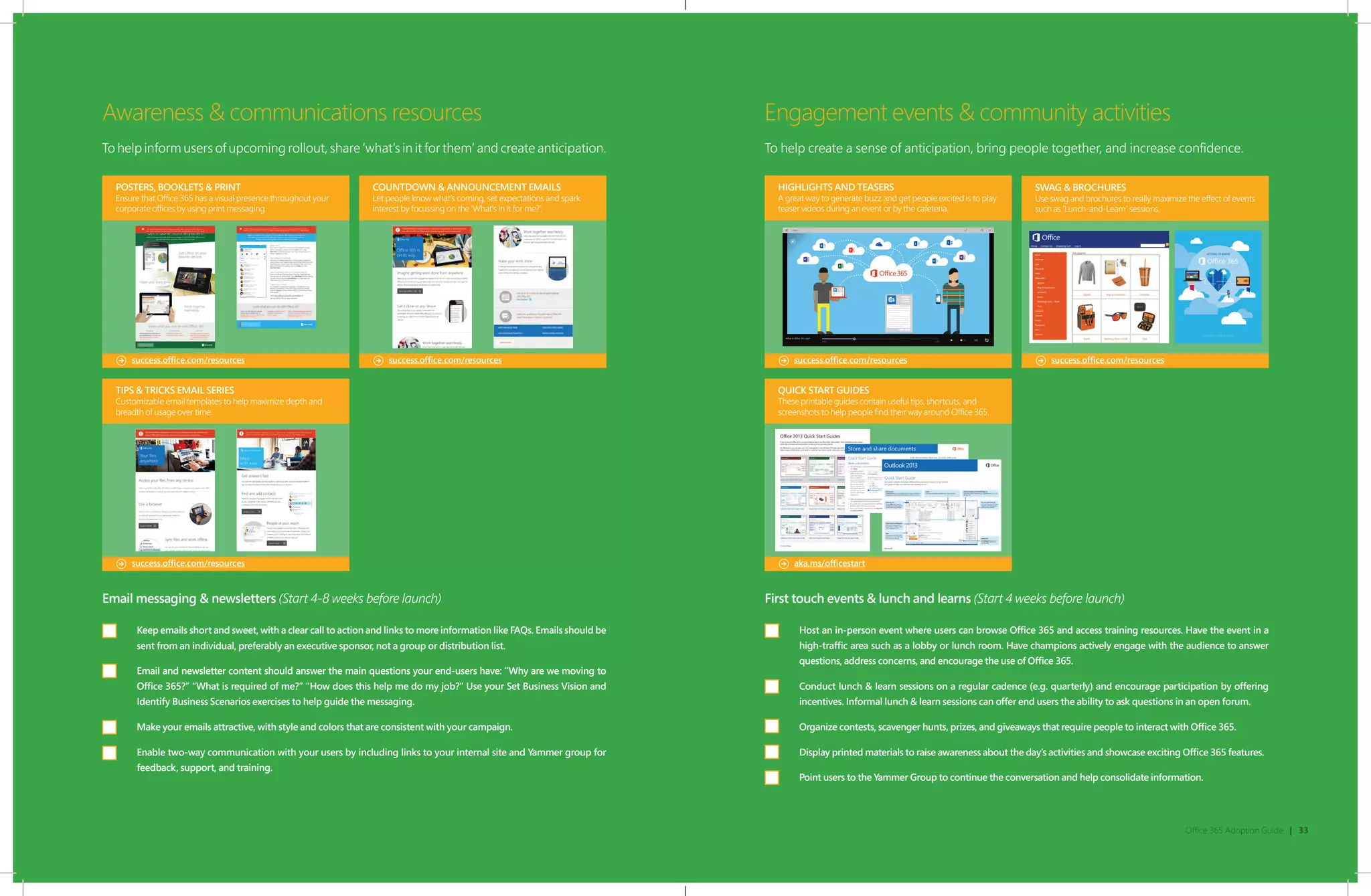 Office 365 Adoption Guide | 33
POSTERS, BOOKLETS & PRINT
Ensure that Office 365 has a visual presence throughout your
corporate offices by using print messaging.
COUNTDOWN & ANNOUNCEMENT EMAILS
Let people know what’s coming, set expectations and spark
interest by focussing on the ‘What’s in it for me?’.
TIPS & TRICKS EMAIL SERIES
Customizable email templates to help maximize depth and
breadth of usage over time.
Awareness & communications resources
To help inform users of upcoming rollout, share ‘what’s in it for them’ and create anticipation.
Engagement events & community activities
To help create a sense of anticipation, bring people together, and increase confidence.
success.office.com/resources success.office.com/resources
success.office.com/resources
success.office.com/resources success.office.com/resources
Email messaging & newsletters (Start 4-8 weeks before launch)
Keep emails short and sweet, with a clear call to action and links to more information like FAQs. Emails should be
sent from an individual, preferably an executive sponsor, not a group or distribution list.
Email and newsletter content should answer the main questions your end-users have: “Why are we moving to
Office 365?” “What is required of me?” “How does this help me do my job?“ Use your Set Business Vision and
Identify Business Scenarios exercises to help guide the messaging.
Make your emails attractive, with style and colors that are consistent with your campaign.
Enable two-way communication with your users by including links to your internal site and Yammer group for
feedback, support, and training.
First touch events & lunch and learns (Start 4 weeks before launch)
Host an in-person event where users can browse Office 365 and access training resources. Have the event in a
high-traffic area such as a lobby or lunch room. Have champions actively engage with the audience to answer
questions, address concerns, and encourage the use of Office 365.
Conduct lunch & learn sessions on a regular cadence (e.g. quarterly) and encourage participation by offering
incentives. Informal lunch & learn sessions can offer end users the ability to ask questions in an open forum.
Organize contests, scavenger hunts, prizes, and giveaways that require people to interact with Office 365.
Display printed materials to raise awareness about the day’s activities and showcase exciting Office 365 features.
Point users to the Yammer Group to continue the conversation and help consolidate information.
QUICK START GUIDES
These printable guides contain useful tips, shortcuts, and
screenshots to help people find their way around Office 365.
aka.ms/officestart
HIGHLIGHTS AND TEASERS
A great way to generate buzz and get people excited is to play
teaser videos during an event or by the cafeteria.
SWAG & BROCHURES
Use swag and brochures to really maximize the effect of events
such as ‘Lunch-and-Learn’ sessions.
 