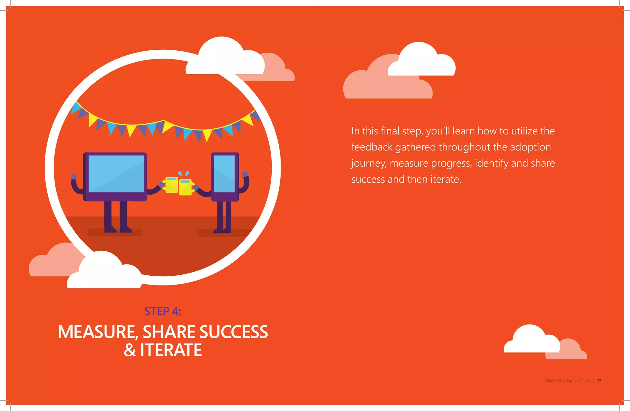 STEP 4:
MEASURE, SHARE SUCCESS
& ITERATE
In this final step, you’ll learn how to utilize the
feedback gathered throughout the adoption
journey, measure progress, identify and share
success and then iterate.
Office 365 Adoption Guide | 37
 