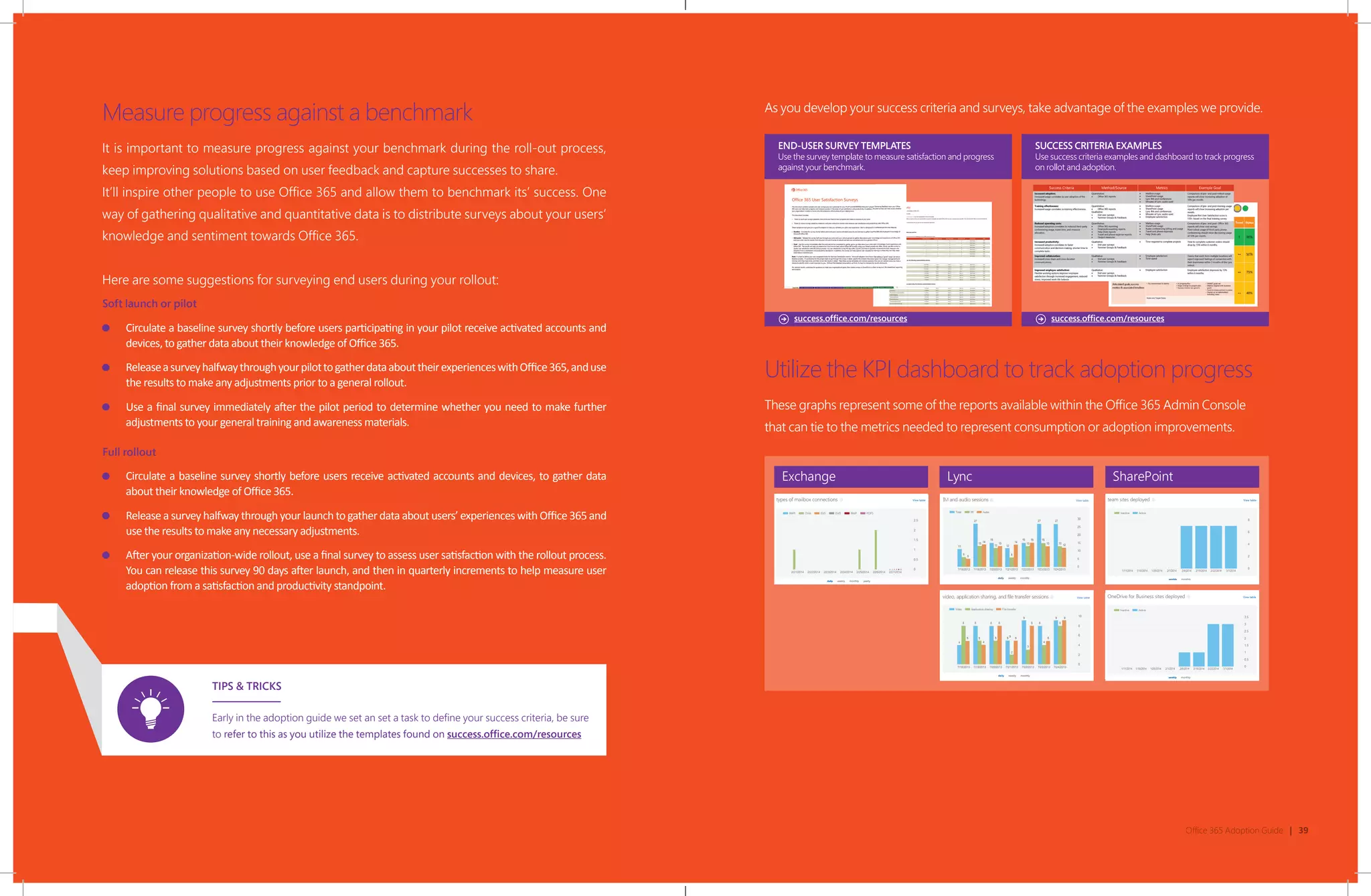 Office 365 Adoption Guide | 39
Measure progress against a benchmark
It is important to measure progress against your benchmark during the roll-out process,
keep improving solutions based on user feedback and capture successes to share.
It’ll inspire other people to use Office 365 and allow them to benchmark its’ success. One
way of gathering qualitative and quantitative data is to distribute surveys about your users’
knowledge and sentiment towards Office 365.
Here are some suggestions for surveying end users during your rollout:
Soft launch or pilot
Circulate a baseline survey shortly before users participating in your pilot receive activated accounts and
devices, to gather data about their knowledge of Office 365.
ReleaseasurveyhalfwaythroughyourpilottogatherdataabouttheirexperienceswithOffice365,anduse
the results to make any adjustments prior to a general rollout.
Use a final survey immediately after the pilot period to determine whether you need to make further
adjustments to your general training and awareness materials.
Full rollout
Circulate a baseline survey shortly before users receive activated accounts and devices, to gather data
about their knowledge of Office 365.
Release a survey halfway through your launch to gather data about users’ experiences with Office 365 and
use the results to make any necessary adjustments.
After your organization-wide rollout, use a final survey to assess user satisfaction with the rollout process.
You can release this survey 90 days after launch, and then in quarterly increments to help measure user
adoption from a satisfaction and productivity standpoint.
TIPS & TRICKS
Early in the adoption guide we set an set a task to define your success criteria, be sure
to refer to this as you utilize the templates found on success.office.com/resources
As you develop your success criteria and surveys, take advantage of the examples we provide.
success.office.com/resources success.office.com/resources
Utilize the KPI dashboard to track adoption progress
These graphs represent some of the reports available within the Office 365 Admin Console
that can tie to the metrics needed to represent consumption or adoption improvements.
Exchange Lync SharePoint
 