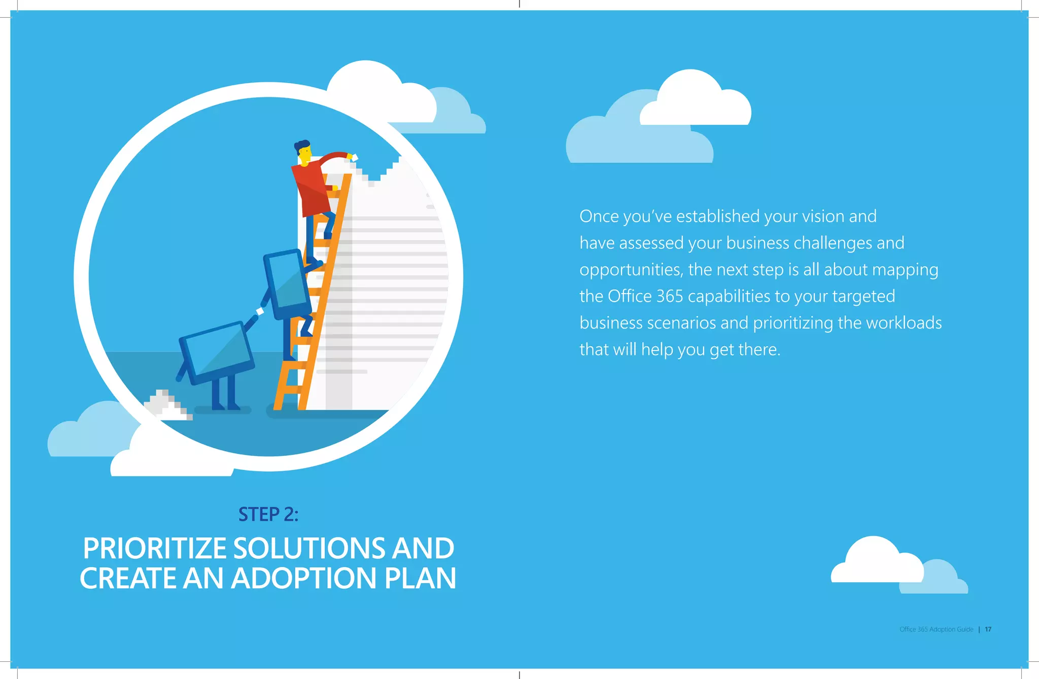 STEP 2:
Office 365 Adoption Guide | 17
PRIORITIZE SOLUTIONS AND
CREATE AN ADOPTION PLAN
STEP 2:
Once you’ve established your vision and
have assessed your business challenges and
opportunities, the next step is all about mapping
the Office 365 capabilities to your targeted
business scenarios and prioritizing the workloads
that will help you get there.
 