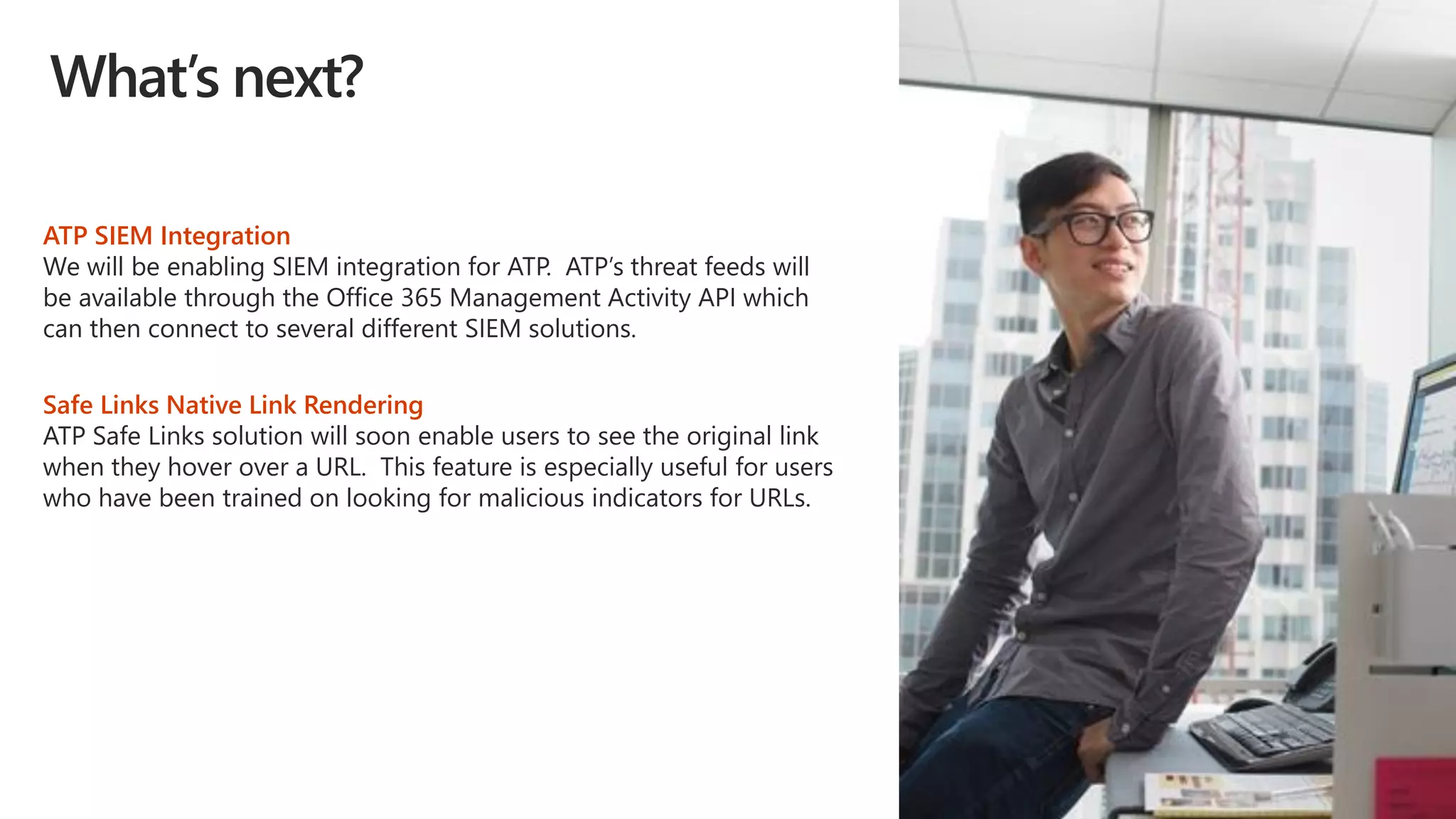 What’s next?
ATP SIEM Integration
We will be enabling SIEM integration for ATP. ATP’s threat feeds will
be available through the Office 365 Management Activity API which
can then connect to several different SIEM solutions.
Safe Links Native Link Rendering
ATP Safe Links solution will soon enable users to see the original link
when they hover over a URL. This feature is especially useful for users
who have been trained on looking for malicious indicators for URLs.
 