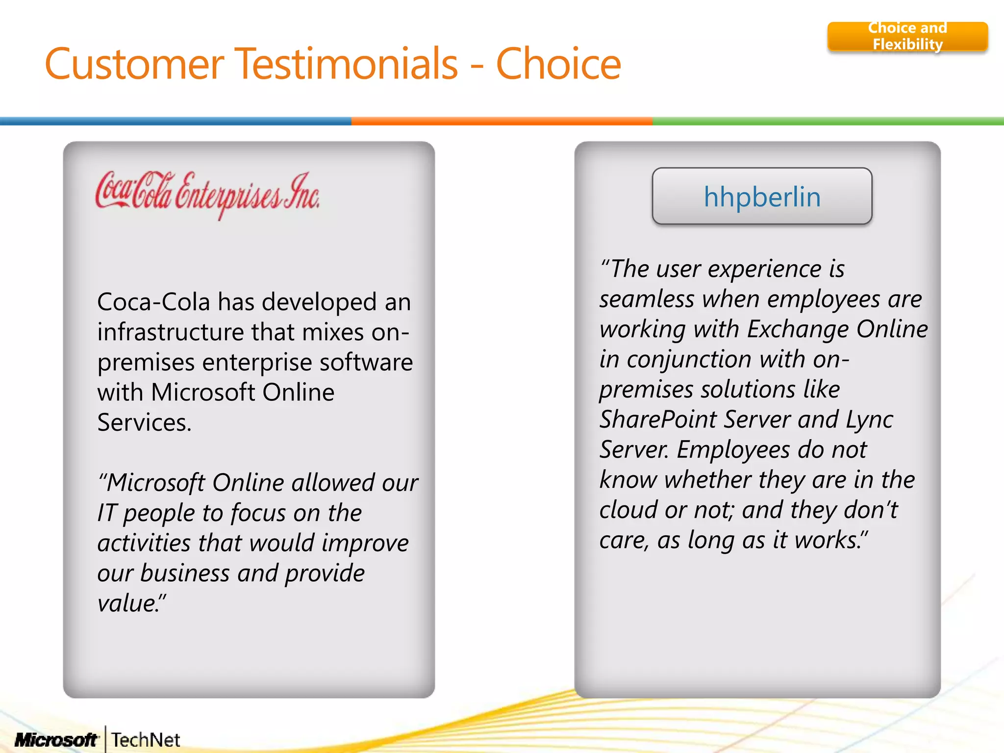 Choice and
Flexibility
Coca-Cola has developed an
infrastructure that mixes on-
premises enterprise software
with Microsoft Online
Services.
“Microsoft Online allowed our
IT people to focus on the
activities that would improve
our business and provide
value.”
“The user experience is
seamless when employees are
working with Exchange Online
in conjunction with on-
premises solutions like
SharePoint Server and Lync
Server. Employees do not
know whether they are in the
cloud or not; and they don‟t
care, as long as it works.”
hhpberlin
 