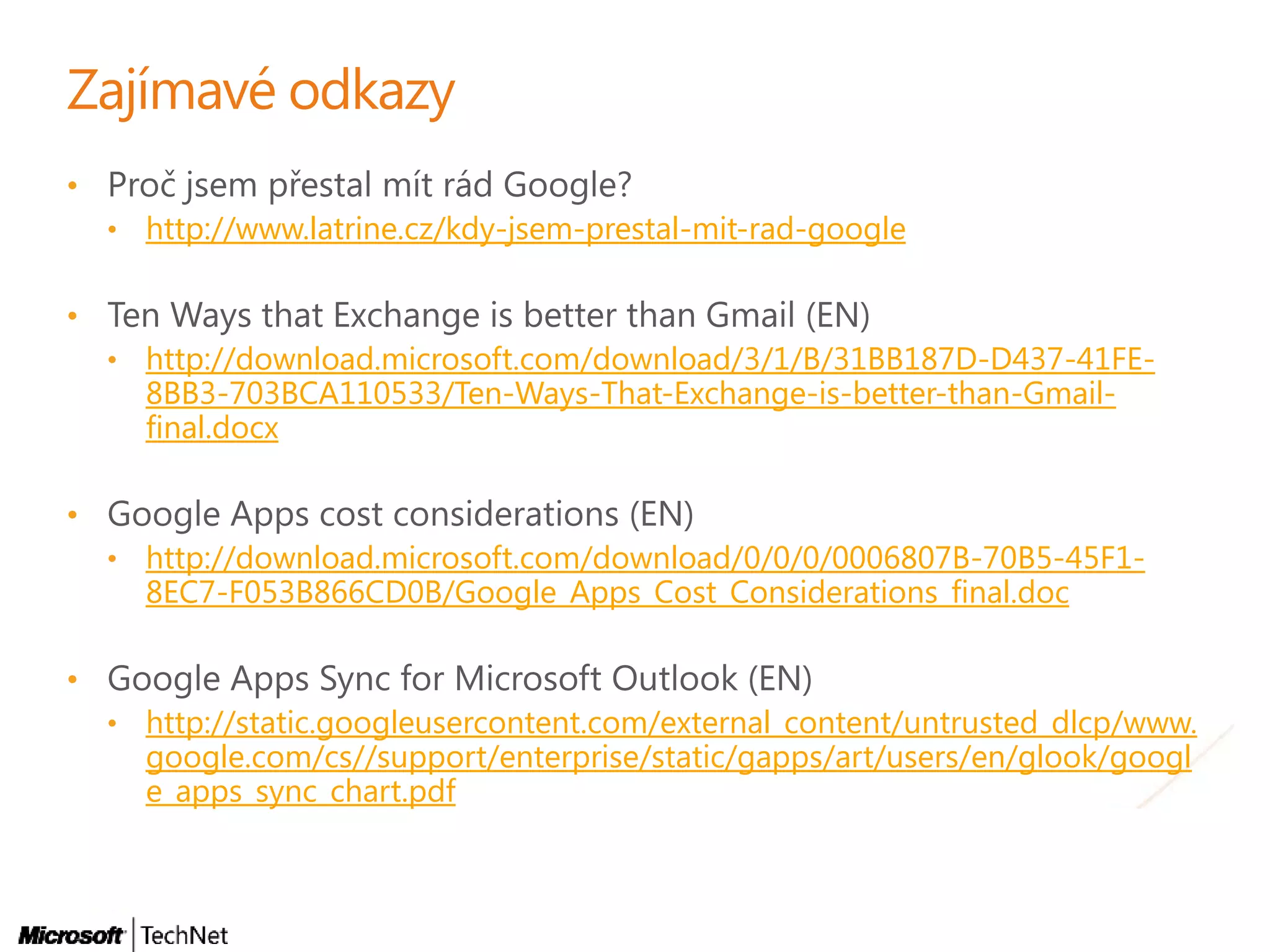 •
• http://www.latrine.cz/kdy-jsem-prestal-mit-rad-google
•
• http://download.microsoft.com/download/3/1/B/31BB187D-D437-41FE-
8BB3-703BCA110533/Ten-Ways-That-Exchange-is-better-than-Gmail-
final.docx
•
• http://download.microsoft.com/download/0/0/0/0006807B-70B5-45F1-
8EC7-F053B866CD0B/Google_Apps_Cost_Considerations_final.doc
•
• http://static.googleusercontent.com/external_content/untrusted_dlcp/www.
google.com/cs//support/enterprise/static/gapps/art/users/en/glook/googl
e_apps_sync_chart.pdf
 