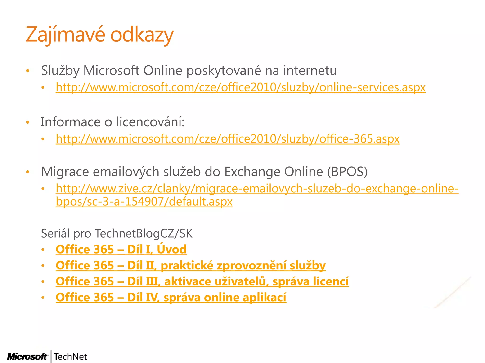 •
• http://www.microsoft.com/cze/office2010/sluzby/online-services.aspx
•
• http://www.microsoft.com/cze/office2010/sluzby/office-365.aspx
•
• http://www.zive.cz/clanky/migrace-emailovych-sluzeb-do-exchange-online-
bpos/sc-3-a-154907/default.aspx
• Office 365 – Díl I, Úvod
• Office 365 – Díl II, praktické zprovoznění služby
• Office 365 – Díl III, aktivace uživatelů, správa licencí
• Office 365 – Díl IV, správa online aplikací
 