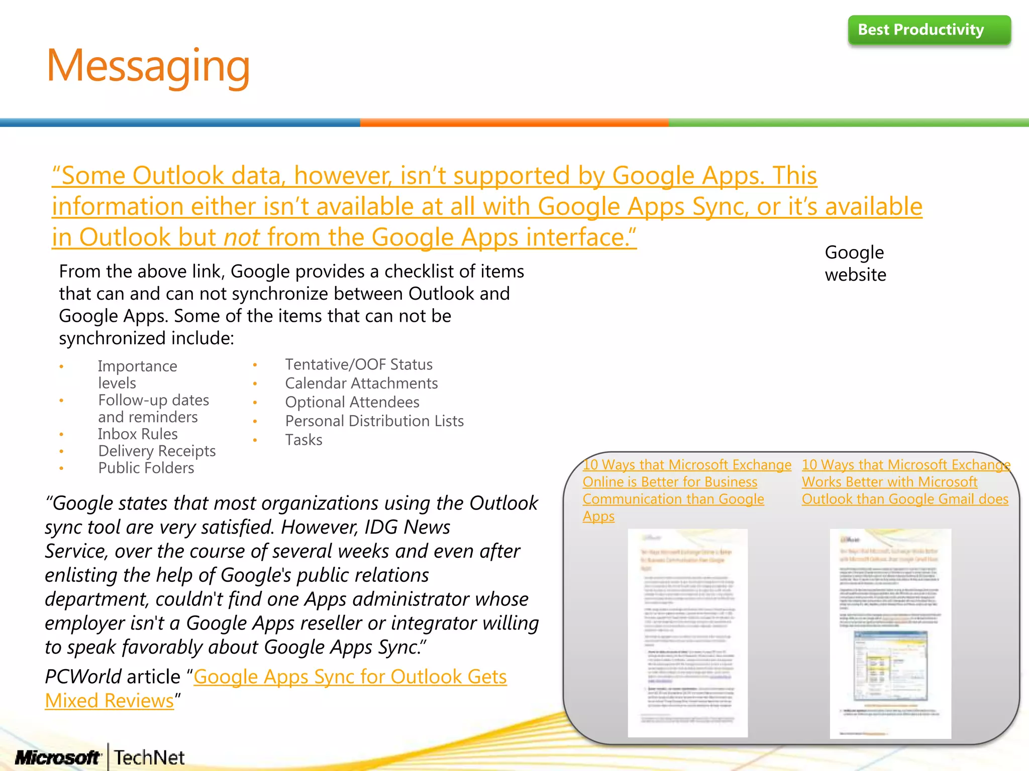 “Some Outlook data, however, isn’t supported by Google Apps. This
information either isn’t available at all with Google Apps Sync, or it’s available
in Outlook but not from the Google Apps interface.”
“Google states that most organizations using the Outlook
sync tool are very satisfied. However, IDG News
Service, over the course of several weeks and even after
enlisting the help of Google's public relations
department, couldn't find one Apps administrator whose
employer isn't a Google Apps reseller or integrator willing
to speak favorably about Google Apps Sync.”
PCWorld article “Google Apps Sync for Outlook Gets
Mixed Reviews”
10 Ways that Microsoft Exchange
Works Better with Microsoft
Outlook than Google Gmail does
10 Ways that Microsoft Exchange
Online is Better for Business
Communication than Google
Apps
Best Productivity
From the above link, Google provides a checklist of items
that can and can not synchronize between Outlook and
Google Apps. Some of the items that can not be
synchronized include:
•
•
•
•
•
•
•
•
•
•
Google
website
 