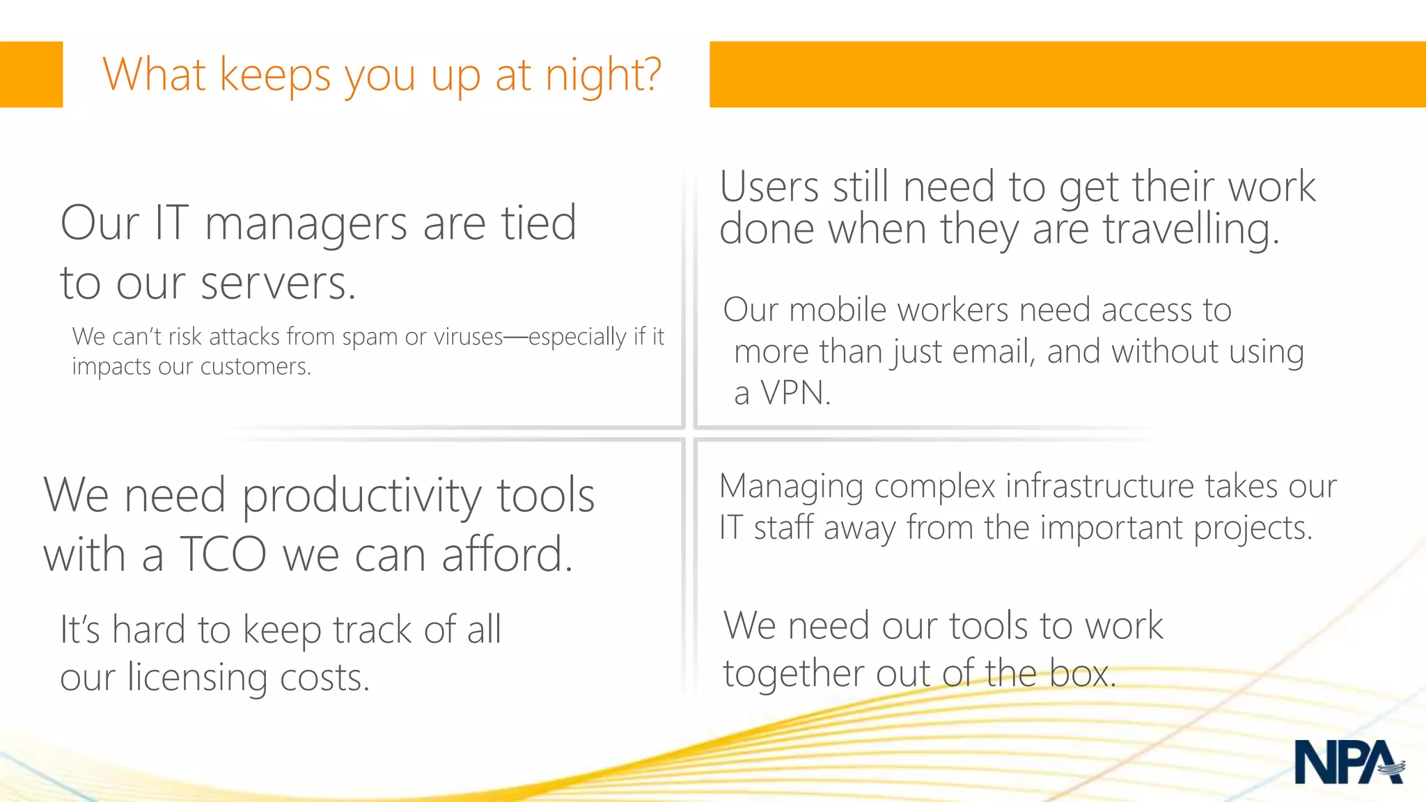 Users still need to get their work
Our IT managers are tied                                       done when they are travelling.
to our servers.                                                Our mobile workers need access to
 We can’t risk attacks from spam or viruses—especially if it
 impacts our customers.                                        more than just email, and without using
                                                               a VPN.


We need productivity tools                                     Managing complex infrastructure takes our
                                                               IT staff away from the important projects.
with a TCO we can afford.
It’s hard to keep track of all                                 We need our tools to work
our licensing costs.                                           together out of the box.
 