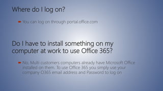 Where do I log on?
 You can log on through portal.office.com
Do I have to install something on my
computer at work to use Office 365?
 No, Multi customers computers already have Microsoft Office
installed on them. To use Office 365 you simply use your
company O365 email address and Password to log on
 